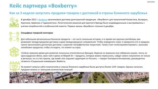Кейс партнера «Boxberry»
Как за 3 недели запустить продажи товаров с доставкой в страны ближнего зарубежья
В декабре 2022 г. Boxberry организовала доставку долгосрочной продукции «ВкусВилл» для покупателей Казахстана, Беларуси,
Киргизии, Армении и Таджикистана. Логистическое решение для крупного бренда было индивидуальным и выстраивалось с
учетом потребностей и особенностей клиента. Первые заказы «ВкусВилл» получил 6 декабря.
Специфика товарной категории
Для небольших региональных бизнесов продукты – это часто локальная история, в то время как крупные ритейлеры уже
развивают междугороднюю доставку и даже международные направления. Чтобы определить спрос и превратить его в продажи
нужно организовать доступную доставку с широким географическим покрытием. Также стоит поэкспериментировать с разными
линейками продуктов, чтобы отследить, что влияет на спрос.
«Сейчас хорошее время для развития локальных отечественных брендов. Варенье из морошки или сибирских шишек, чипсы из
краснодарских яблок, иван-чай и орехи из Марий-Эл – продукты, которые можно пересылать, найдут своего покупателя не только
в регионах, но и в тех странах, где живёт или отдыхает аудитория из России», – говорит Екатерина Коновалова, руководитель
сегмента «Социальная коммерция» Boxberry.
На момент запуска сайта покупателям в странах ближнего зарубежья было доступно более 1255 товаров. Однако начинать
продажи можно и с меньшим количеством позиций.
реклама
 