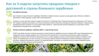 Как за 3 недели запустить продажи товаров с
доставкой в страны ближнего зарубежья
Как работает доставка
Для отправки в страны ближнего зарубежья «ВкусВилл» собирает заказы в одном из своих дарксторов в Москве, а Boxberry
доставляет их либо курьером на дом, либо в свои отделения.
Стоимость и сроки доставки зависят от адреса получателя и способа доставки. Покупателям доступен самовывоз из 517 точек в
187 городах и курьерская доставка в 22 тысячах населенных пунктах Казахстана, Белоруссии, Киргизии, Армении и Таджикистана.
В среднем доставка занимает от 3 до 14 дней. Сейчас Boxberry – единственный партнёр «ВкусВилла» по доставке в страны
Евразийского экономического союза (ЕАЭС).
Экспорт в ближнее зарубежье: проблемы 2022 г. и перспективы рынка
В 2022 году объём экспорта интернет-магазинов в страны ближнего зарубежья остался на уровне 2021 года. Ожидаемому росту
помешали санкции. Первым ударом стало отключение Visa и MasterCard, что значительно усложнило приём платежей от
зарубежных покупателей. Несколько месяцев ушло на то, чтобы продавцы освоили альтернативные варианты приёма оплаты.
Сейчас эта проблема уже не стоит так остро. Есть несколько рабочих решений. Например, в Казахстане Boxberry предлагает
доставку с приёмом наложенного платежа. Это хороший вариант: учитывая, что получать оплату за заказы в Boxberry можно
ежедневно, кассовые разрывы минимизируются.
реклама
 