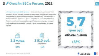 53
Онлайн В2С в России, 2022
«Интернет-торговля» (B2C-торговля) – покупка материальных товаров через
интернет, где под покупкой понимается заказ товара через сайт или мобильное
приложение с устройства пользователя, вне зависимости от способа оплаты и
получения заказа. В указанные данные входят только заказы покупателей из
России у российских продавцов (юрлиц и ИП); в указанные цифры не входит
трансграничная торговля в обе стороны, а также торговля между частными
лицами.
Источник: данные Data Insight, март 2023
трлн руб.
объем рынка
+38%
2,8млрд
заказов
2 010 руб.
средний чек
-16%
+64%
3
 