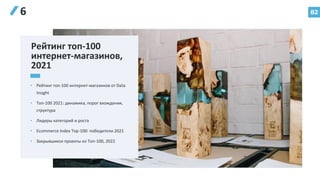 82
6
• Рейтинг топ-100 интернет-магазинов от Data
Insight
• Топ-100 2021: динамика, порог вхождения,
структура
• Лидеры категорий и роста
• Ecommerce Index Top-100: победители 2021
• Закрывшиеся проекты из Топ-100, 2022
Рейтинг тoп-100
интернет-магазинов,
2021
 