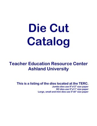 Die Cut
Catalog
Teacher Education Resource Center
Ashland University
This is a listing of the dies located at the TERC.
Jumbo dies use 9”x12” size paper
DC dies use 5”x11” size paper
Large, small and mini dies use 5”x6” size paper
 