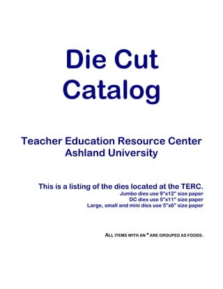 Die Cut
Catalog
Teacher Education Resource Center
Ashland University
This is a listing of the dies located at the TERC.
Jumbo dies use 9”x12” size paper
DC dies use 5”x11” size paper
Large, small and mini dies use 5”x6” size paper
ALL ITEMS WITH AN * ARE GROUPED AS FOODS.
 