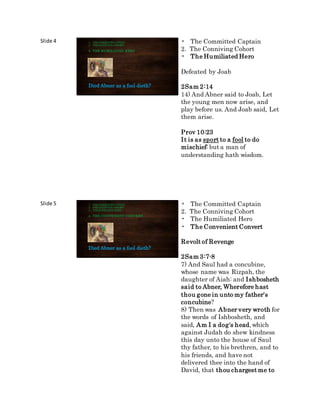 Slide 4
Died Abner as a fool dieth?
1. THECOMMITTEDCAPTAIN
2. THECONNIVINGCOHORT
3. THE HUMILIATED HERO
• The Committed Captain
2. The Conniving Cohort
• The Humiliated Hero
Defeated by Joab
2Sam 2:14
14) And Abner said to Joab, Let
the young men now arise, and
play before us. And Joab said, Let
them arise.
Prov 10:23
It is as sport to a fool to do
mischief: but a man of
understanding hath wisdom.
Slide 5
Died Abner as a fool dieth?
1. THECOMMITTEDCAPTAIN
2. THECONNIVINGCOHORT
3. THEHUMILIATEDHERO
4. THE CONVENIENT CONVERT
• The Committed Captain
2. The Conniving Cohort
• The Humiliated Hero
• The Convenient Convert
Revolt of Revenge
2Sam 3:7-8
7) And Saul had a concubine,
whose name was Rizpah, the
daughter of Aiah: and Ishbosheth
said to Abner, Wherefore hast
thou gone in unto my father's
concubine?
8) Then was Abner very wroth for
the words of Ishbosheth, and
said, Am I a dog's head, which
against Judah do shew kindness
this day unto the house of Saul
thy father, to his brethren, and to
his friends, and have not
delivered thee into the hand of
David, that thou chargest me to
 