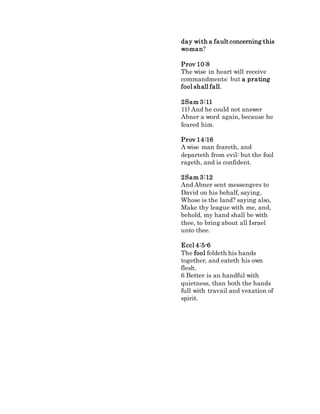 day with a fault concerning this
woman?
Prov 10:8
The wise in heart will receive
commandments: but a prating
fool shall fall.
2Sam 3:11
11) And he could not answer
Abner a word again, because he
feared him.
Prov 14:16
A wise man feareth, and
departeth from evil: but the fool
rageth, and is confident.
2Sam 3:12
And Abner sent messengers to
David on his behalf, saying,
Whose is the land? saying also,
Make thy league with me, and,
behold, my hand shall be with
thee, to bring about all Israel
unto thee.
Eccl 4:5-6
The fool foldeth his hands
together, and eateth his own
flesh.
6 Better is an handful with
quietness, than both the hands
full with travail and vexation of
spirit.
 