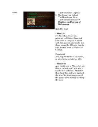 Slide 6
Died Abner as a fool dieth?
1. THECOMMITTEDCAPTAIN
2. THECONNIVINGCOHORT
3. THEHUMILIATEDHERO
4. THECONVENIENTCONVERT
5. DEATH AT THE DOORSTEP OF
DELIVERANCE
• The Committed Captain
2. The Conniving Cohort
• The Humiliated Hero
• The Convenient Convert
• Death at the Doorstep of
Deliverance
Killed by Joab
2Sam 3:27
27) And when Abner was
returned to Hebron, Joab took
him aside in the gate to speak
with him quietly, and smote him
there under the fifth rib, that he
died, for the blood of Asahel his
brother.
Prov 26:11
As a dog returneth to his vomit,
so a fool returneth to his folly.
1Sam 26:15
And David said to Abner, Art not
thou a valiant man? and who is
like to thee in Israel? wherefore
then hast thou not kept thy lord
the king? for there came one of
the people in to destroy the king
thy lord.
 
