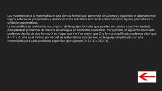 Las matemáticas o la matemática es una ciencia formal que, partiendo de axiomas y siguiendo el razonamiento
lógico, estudia las propiedades y relaciones entre entidades abstractas como números, figuras geométricas o
símbolos matemáticos.
La matemática en realidad es un conjunto de lenguajes formales que pueden ser usados como herramienta
para plantear problemas de manera no ambigua en contextos específicos. Por ejemplo, el siguiente enunciado
podemos decirlo de dos formas: X es mayor que Y e Y es mayor que Z, o forma simplificada podemos decir que
X > Y > Z. Este es el motivo por el cual las matemáticas son tan solo un lenguaje simplificado con una
herramienta para cada problema específico (por ejemplo 2+2= 4, o 2x2= 4).
 