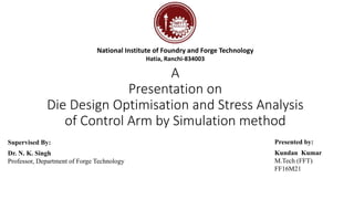 A
Presentation on
Die Design Optimisation and Stress Analysis
of Control Arm by Simulation method
Supervised By:
Dr. N. K. Singh
Professor, Department of Forge Technology
Presented by:
Kundan Kumar
M.Tech (FFT)
FF16M21
National Institute of Foundry and Forge Technology
Hatia, Ranchi-834003
 