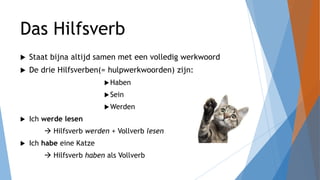 Das Hilfsverb
 Staat bijna altijd samen met een volledig werkwoord
 De drie Hilfsverben(= hulpwerkwoorden) zijn:
Haben
Sein
Werden
 Ich werde lesen
 Hilfsverb werden + Vollverb lesen
 Ich habe eine Katze
 Hilfsverb haben als Vollverb
 