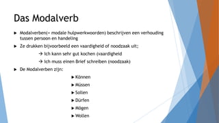 Das Modalverb
 Modalverben(= modale hulpwerkwoorden) beschrijven een verhouding
tussen persoon en handeling
 Ze drukken bijvoorbeeld een vaardigheid of noodzaak uit;
 Ich kann sehr gut kochen (vaardigheid
 Ich muss einen Brief schreiben (noodzaak)
 De Modalverben zijn:
 Können
 Müssen
 Sollen
 Dürfen
 Mögen
 Wollen
 