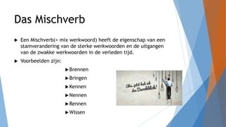Das Mischverb
 Een Mischverb(= mix werkwoord) heeft de eigenschap van een
stamverandering van de sterke werkwoorden en de uitgangen
van de zwakke werkwoorden in de verleden tijd.
 Voorbeelden zijn:
Brennen
Bringen
Kennen
Nennen
Rennen
Wissen
 