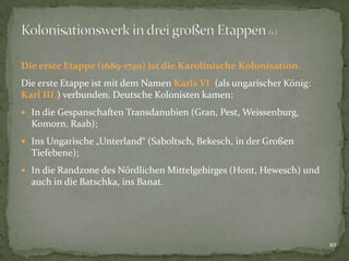 Die erste Etappe (1689-1740) ist die Karolinische Kolonisation.
Die erste Etappe ist mit dem Namen Karls VI. (als ungarischer König:
Karl III.) verbunden. Deutsche Kolonisten kamen:
 In die Gespanschaften Transdanubien (Gran, Pest, Weissenburg,

Komorn, Raab);
 Ins Ungarische „Unterland“ (Saboltsch, Bekesch, in der Großen

Tiefebene);
 In die Randzone des Nördlichen Mittelgebirges (Hont, Hewesch) und

auch in die Batschka, ins Banat.

10

 
