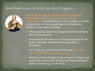 Die zweite Etappe der Kolonisation setzte unter
Maria Theresia ein, also der Theresianische
Kolonisation. Die Privatinitiative der Grundherren wurde
in dieser Zeit von den Ansiedlungen der königlichen
Kammer immer mehr verdrängt:
 Ökonomischer Grund: die königliche Kammer förderte

die Kronherrschaften;
 Sie konnte die Privatherren mit Begünstigungen für die

Siedler (Bauhilfe, mehrjährige Steuerfreiheit…)
überbieten;
 Das Tempo der Ansiedlung beschleunigte ein neues

Patent von Maria Theresia in 1762;
 Nach dem Siebenjährigen Krieg strömten mit ihrer Lage

unzufriedene bäuerliche Massen aus Elsass-Lothringen,
Baden, Luxemburg, und der Pfalz…
11

 