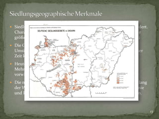 Siedlungsgeographisch ist das Deutschtum in Ungarn stark gegliedert.

Charakteristisch sind trotzdem nicht Streusiedlungen, sondern die
größeren, mehr oder weniger geschlossenen Siedlungsräumen;
 Die Geschlossenheit hat die Mehrheit des Deutschtums bis zur

Umsiedlung nach 1945 größtenteils behaupten können. Nach dieser
Zeit können wir von kleineren geschlossenen Einheiten reden;
 Heute zeigen die meisten Dörfer mit vorhin absoluter deutscher

Mehrheit eine Symbiose verschiedener Nationalitäten, sind aber
vorwiegend zu ungarischen Mehrheitsdörfer geworden;
 Die meisten Ungarndeutschen leben heute in Transdanubien, entlang

der Westgrenze, im Ungarischen Mittelgebirge zwischen Donauknie
und Plattensee und im Raum Fünfkirchen in kleineren Siedlungen.

13

 