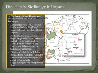 Im Norden zwischen Donau und
Theiss sind mehrere deutsche
Siedlungen:


Die einzige deutsche Kolonie des
Haidrckenbodens (Hajdúság)
wurde Balmazújváros bei Debrezin
angelegt;



An der Staatsgrenze im Süden
liegen ein paar deutsche Dörfer und
südlich von Szegedin, und im
Komitat Sathmar sind die bei
Ungarn verbliebene Reste des
Sathmarschwäbischen;



Die deutsche Dörfer im Tokaier
Bergland sind Karlsdorf, Ratka. Im
Hewescher Komitat wenige Dörfer
entwickelten sich als
Streusiedlungen, wie Kompolt und
Kaal.
17

 
