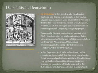 

Im Mittelalter ließen sich deutsche Handwerker,
Kaufleute und Beamte in großer Zahl in den Städten
Ungarns nieder, in erster Linie im alten Ofen-Pest und in
den Städten Transdanubiens, auch in Erlau, Szegedin,
Waitzen…Es ist aber zu Beginn des 20.Jahrhunderts in
seiner ungarischen Umgebung völlig aufgegangen.;



Das deutsche Element von Anfang an hauptsächlich
Dörfer bewohnte, aber inzwischen eine ganze Reihe
wichtiger deutscher Siedlungen zu Städten entwickelten
wie Ungarisch-Altenburg und Wiesenburg
(Mosonmagyaróvár), Dorog oder Totiser Kolonie
(Tatabánya, Ober- und Untergalla);



In den Gegenden, wo sich die Industrie des Landes
explosionsartig entwickelt hat, bestimmt eine allseitige
Entwicklung und zugleich eine ethnische Umschichtung.
(wie bei beiden zahlenmäßig stärksten deutschen
Gruppen im Ungarischen Mittelgebirge und in der
„Schwäbischen Türkei“ in den letzten fünfzig Jahren).

18

 