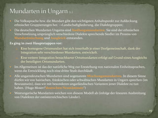 

Die Volkssprache bzw. die Mundart gibt den wichtigsten Anhaltspunkt zur Aufdeckung
ethnischer Gruppierungen her. →Landschaftgliederung, die Dialektgruppen;



Die deutschen Mundarten Ungarns sind Siedlungsmundarten. Sie sind der ethnischen
Verschmelzung ursprünglich verschiedene Dialekte sprechende Siedler im Prozess von
Mundartmischung und Ausgleich entstanden.

Es ging in zwei Hauptetappen vor:
1.

Eine homogene Ortsmundart hat sich innerhalb je einer Dorfgemeinschaft, dank der
Integration sehr verschiedener Mundarten, entwickelt.

2. Eine weitere Integration benachbarter Ortsmundarten erfolgt auf Grund eines Ausgleichs

der beteiligten Ortsmundarten.


Im Allgemeinen ist das der natürliche Weg zur Entstehung von nationalen Einheitssprachen,
wenn die Entwicklung noch eine dritte Stufe durchläuft.



Alle ungarndeutschen Mundarten sind sogenannte Mischungsmundarten. In diesem Sinne
dürfen wir von bairischen, fränkischen oder schwäbischen Mundarten in Ungarn sprechen (im
Bewusstsein), dass wir mit besonderen ungarländischen Varianten jener Dialekte zu tun
haben. (Hugo Moser:“deutschen Neustämmen“)



Westungarische Mundarten weichen von diesem Modell ab (infolge der linearen Ausbreitung
von Dialekten der ostösterreichischen Länder).

19

 