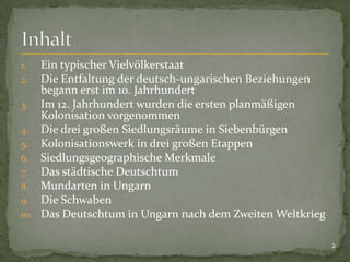 Ein typischer Vielvölkerstaat
Die Entfaltung der deutsch-ungarischen Beziehungen
begann erst im 10. Jahrhundert
3. Im 12. Jahrhundert wurden die ersten planmäßigen
Kolonisation vorgenommen
4. Die drei großen Siedlungsräume in Siebenbürgen
5. Kolonisationswerk in drei großen Etappen
6. Siedlungsgeographische Merkmale
7. Das städtische Deutschtum
8. Mundarten in Ungarn
9. Die Schwaben
10. Das Deutschtum in Ungarn nach dem Zweiten Weltkrieg
1.
2.

2

 