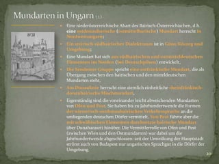

Eine niederösterreichische Abart des Bairisch-Österreichischen, d.h.
eine ostdonaubarische (ostmittelbarische) Mundart herrscht in
Nordwestungarn;



Ein steirisch-südbairischer Dialektraum ist in Güns/Kőszeg und
Umgebung;



Eine Mundart hat sich aus südbairischen und ostmitteldeutschen
Elementen im Norden (bei Deutschpilsen) entwickelt,



Die Sendemer Gruppe spricht eine ostfränkische Mundart, die als
Übergang zwischen den bairischen und den mitteldeutschen
Mundarten steht,



Am Donauknie herrscht eine ziemlich einheitliche rheinfränkischdonaubairische Mischmundart,



Eigenständig sind die voneinander leicht abweichenden Mundarten
von Ofen und Pest. Sie haben bis zu Jahrhundertwende die Formen
der wienerisch-ostdonaubairischen Verkehrssprache an die
umliegenden deutschen Dörfer vermittelt. Von Pest führte aber die
mit schwäbischen Elementen durchsetzte bairische Mundart
über Dunaharaszti hinüber. Die Vermittlerrolle von Ofen und Pest
(zwischen Wien und den Ostmundarten) war dabei um die
Jahrhundertwende abgeschlossen: seit der Umvolkung der Hauptstadt
strömt auch von Budapest nur ungarisches Sprachgut in die Dörfer der
Umgebung.

20

 