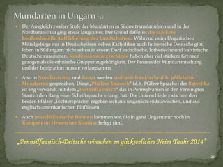 

Der Ausgleich zweiter Stufe der Mundarten in Südosttransdanubien und in der
Nordbaratschka ging etwas langsamer. Der Grund dafür ist die stärkere
konfessionelle Auffächerung der Landschaften. Während es im Ungarischen
Mittelgebirge nur in Deutschpilsen neben Katholiken auch lutherische Deutsche gibt,
leben in Südungarn nicht selten in einem Dorf katholische, lutherische und kalvinische
Deutsche zusammen. Konfessionsunterschiede haben aber viel stärkere Grenzen
gezogen als die ethnische Gruppenzugehörigkeit. Der Prozess der Mundartmischung
und der Integration musste verlangsamen.



Also in Nordbatschka und Banat werden südrheinfränkische d.h. pfälzische
Mundarten gesprochen. Diese „Phälzer Sprooch“ (d.h. Pfälzer Sprache) der Batschka
ist eng verwandt mit dem „Pennsilfaanisch“ das in Pennsylvanien in den Vereinigten
Staaten den Rang einer Schriftsprache erlangt hat. Die Unterschiede zwischen den
beiden Pfälzer „Tochtersprache“ ergeben sich aus ungarisch-südslawischen, und aus
englisch-amerikanischen Einflüssen.



Auch moselfränkische Formen kommen vor, die in ganz Ungarn nur noch in
Kompolt im Hewescher Komitat belegt sind.

„Pennsilfaanisch-Deitsche winschen en glickseeliches Neies Yaahr 2014”
21

 