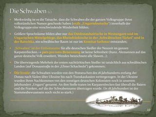 

Merkwürdig ist es die Tatsache, dass die Schwaben die der ganzen Volksgruppe ihren
volkstümlichen Namen geschenkt haben (sváb. „Ungarndeutsche“) innerhalb der
Volksgruppe eine verschwindende Minderheit bilden;



Größere Sprachräume bilden aber nur das Ostdonaubairische in Westungarn und im
Ungarischen Mittelgebirge, das Rheinfränkische in der „Schwäbischen Türkei“ und in
der Batschka, ein schwäbischer Raum ist nur im Komitat Sathmar entstanden;



„Schwaben“ ist der Einheitsname für alle deutschen Siedler der Neuzeit im ganzen
Karpatenbecken.→ pars pro toto-Benennung ist keine Seltenheit (franz. Alemannen auf das
ganze deutsche Volk erweitert, Wenden bezeichnete alle Slawen…);



Die überwiegende Mehrheit der ersten nachtürkischen Siedler ist tatsächlich aus schwäbischen
Landen (auf Donaustraβe in der „Ulmer Schachteln“) gekommen;



Die Ironie: die Schwaben wurden von den Pestseuchen des 18.Jahrhunderts entlang der
Donau nach Süden über Ukraine bis nach Transkaukasien weitergezogen. In der Ukraine
wurden ihren Nachkommen von den sonstigen deutschen Kolonisten noch in unserem
Jahrhundert „Ungarn“ genannt. An ihre Stelle traten im Karpatenbecken fast überall die Baiern
und die Franken, auf die der Schwabenname übertragen wurde. (In 18.Jahrhundert ist der
Stammesbewusstsein noch nicht so stark.)

22

 