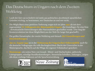 

Laufe der Zeit war es freilich viel mehr aus politischen als ethnisch-sprachlichen
Gründen wichtig, zu bestimmen, wer Deutscher ist und wer nicht;



Die Möglichkeit einer positiven Änderung zeigte sich im Jahre 1919 als mit dem
sogenannten VI. Volksgesetz der Räterepublik Ungarn die Grundlagen für eine freie
, demokratische Entwicklungen aller Nationalitäten geschaffen wurde. (Der Sieg der
Konterrevolution hat diese Möglichkeit aus der Welt für lange Zeit geschafft);



Die größte Katastrophe: der zweite Weltkrieg und danach die Umsiedlungen und
Einschränkungen;



Am 20. August 1949 ist in der Verfassung der Ungarischen Volksrepublik auch für
die deutsche Volksgruppe die volle Rechtsgleichheit (Recht des Unterrichts in der
Muttersprache, das Recht auf die Pflege der eigenen Volkskultur) gesichert;



Heutzutage: ein weites Netz von Grund-, Mittel- und Hochschulen, zahlreiche
Laiengruppen, ständige Rundfunksendungen, literarische Schriften, Zeitungen…zeigen
alle diese wichtige Faktoren auf die Sprachentwicklung.

24

 