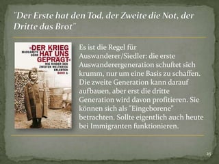 Es ist die Regel für
Auswanderer/Siedler: die erste
Auswanderergeneration schuftet sich
krumm, nur um eine Basis zu schaffen.
Die zweite Generation kann darauf
aufbauen, aber erst die dritte
Generation wird davon profitieren. Sie
können sich als "Eingeborene"
betrachten. Sollte eigentlich auch heute
bei Immigranten funktionieren.

25

 