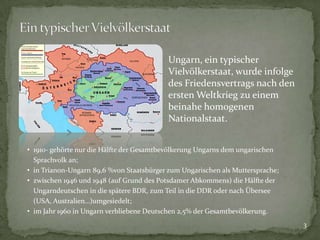 Ungarn, ein typischer
Vielvölkerstaat, wurde infolge
des Friedensvertrags nach den
ersten Weltkrieg zu einem
beinahe homogenen
Nationalstaat.
• 1910- gehörte nur die Hälfte der Gesamtbevölkerung Ungarns dem ungarischen
Sprachvolk an;
• in Trianon-Ungarn 89,6 %von Staatsbürger zum Ungarischen als Muttersprache;
• zwischen 1946 und 1948 (auf Grund des Potsdamer Abkommens) die Hälfte der
Ungarndeutschen in die spätere BDR, zum Teil in die DDR oder nach Übersee
(USA, Australien…)umgesiedelt;
• im Jahr 1960 in Ungarn verbliebene Deutschen 2,5% der Gesamtbevölkerung.
3

 