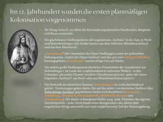 

Als König Geisa II: vor allem die Einwanderung deutscher Handwerker, Bergleute
und Bauer vorantrieb;



Die geschlossene Siedlungsräume der sogenannten „Sachsen“ in der Zips, in Nordund Südsiebenbürgen (die Siedler kamen aus dem östlichen Mitteldeutschland
und aus dem Rheinland);



„Zipser Bund“(die Gesamtheit der Zipser Siedlungen) unter der politischen
Führung eines „Grafen der Zipser Sachsen“ und das 1312 vom König Karl Robert
herausgegebene „Freythumb“ nannte einige Orte als Städte;



Der andere große Siedlungsraum deutscher Einwanderer der Arpadenzeit war
Siebenbürgen ( im Laufe des 12.Jahrhunderts in mehreren Wellen)- in den
Urkunden „die ersten Flamen“ erwähnt (Flandrenses priores), später die ihnen
folgenden „Sachsen“( aus Nord- oder aus Mitteldeutschland kamen);



Die Herkunft des deutschen Namens Siebenbürgen ist nicht abschließend
geklärt. Vermutungen gehen dahin, ihn auf die sieben von deutschen Siedlern (den
Siebenbürger Sachsen) gegründeten Städte zurückzuführen (Kronstadt,
Schäßburg , Mediasch, Hermannstadt, Mühlbach, Bistritz und
Klausenburg). Die damit verbundenen Stühle (ung. szék, Einheiten der eigenen
Gerichtsbarkeit – jeder Stuhl besaß einen Königsrichter, der alleine dem
ungarischen König unterstellt war) sind möglicherweise Teil der Namensgebung.

5

 