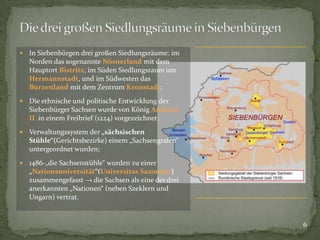 

In Siebenbürgen drei großen Siedlungsräume: im
Norden das sogenannte Nösnerland mit dem
Hauptort Bistritz, im Süden Siedlungsraum um
Hermannstadt, und im Südwesten das
Burzenland mit dem Zentrum Kronstadt;



Die ethnische und politische Entwicklung der
Siebenbürger Sachsen wurde von König Andreas
II. in einem Freibrief (1224) vorgezeichnet;



Verwaltungssystem der „sächsischen
Stühle“(Gerichtsbezirke) einem „Sachsengrafen“
untergeordnet wurden;



1486-„die Sachsenstühle“ wurden zu einer
„Nationsuniversität“(Universitas Saxonum)
zusammengefasst → die Sachsen als eine der drei
anerkannten „Nationen“ (neben Szeklern und
Ungarn) vertrat.

6

 