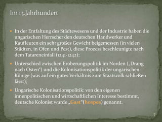  In der Entfaltung des Städtewesens und der Industrie haben die

ungarischen Herrscher den deutschen Handwerker und
Kaufleuten ein sehr großes Gewicht beigemessen (in vielen
Städten, in Ofen und Pest), diese Prozess beschleunigte nach
dem Tatareneinfall (1241-1242);
 Unterschied zwischen Eroberungspolitik im Norden („Drang

nach Osten“) und die Kolonisationspolitik der ungarischen
Könige (was auf ein gutes Verhältnis zum Staatsvolk schließen
lässt);
 Ungarische Kolonisationspolitik: von den eigenen

innenpolitischen und wirtschaftlichen Interesse bestimmt,
deutsche Kolonist wurde „Gast“(hospes) genannt.
7

 
