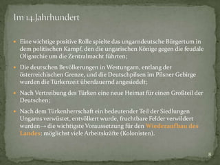  Eine wichtige positive Rolle spielte das ungarndeutsche Bürgertum in

dem politischen Kampf, den die ungarischen Könige gegen die feudale
Oligarchie um die Zentralmacht führten;
 Die deutschen Bevölkerungen in Westungarn, entlang der

österreichischen Grenze, und die Deutschpilsen im Pilsner Gebirge
wurden die Türkenzeit überdauernd angesiedelt;
 Nach Vertreibung des Türken eine neue Heimat für einen Großteil der

Deutschen;
 Nach dem Türkenherrschaft ein bedeutender Teil der Siedlungen

Ungarns verwüstet, entvölkert wurde, fruchtbare Felder verwildert
wurden→ die wichtigste Voraussetzung für den Wiederaufbau des
Landes: möglichst viele Arbeitskräfte (Kolonisten).

8

 