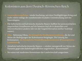  Auswanderungsfieber wieder hochstieg: seit dem Dreißigjährigen Krieg und

nicht zuletzt infolge der zunehmenden feudalen Unterdrückung und das
Bauernlegens;
 Die lutherische und kalvinische deutsche Bauern hofften bei protestantischen

ungarischen Grundherren auf ein besseres Asyl als in deutschen und
österreichischen Ländern (die von der Gegenreformation stärker bedrängt
waren);
 1689 - Befreiung Ofens, die königliche Siedlungsverordnung, die Art und

Weise die Bedingungen der Kolonisation festgelegte. Die Leitung der
Kolonisation: die Königliche Neusiedlungskommission (Neoacquistica
Commissio);
 Annahme katholische deutsche Bauern→ würden naturgemäß zur Stütze der

Dynastie gegen den habsburgfeindlichen ungarischen „Kurutzenadel“;
 Sie waren mit modernen Kenntnissen der Landwirtschaft ausgerüstet.

9

 