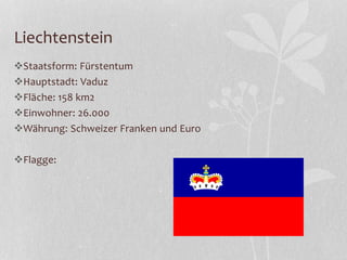 Liechtenstein
Staatsform: Fürstentum
Hauptstadt: Vaduz
Fläche: 158 km2
Einwohner: 26.000
Währung: Schweizer Franken und Euro
Flagge:
 