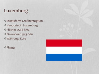 Luxemburg
Staatsform Großherzogtum
Hauptstadt: Luxemburg
Fläche: 51,46 km2
Einwohner: 543.000
Währung: Euro
Flagge
 