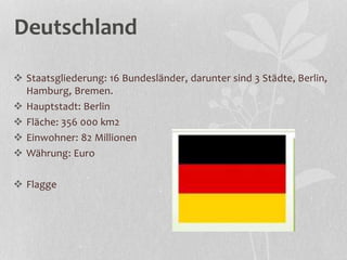 Deutschland
 Staatsgliederung: 16 Bundesländer, darunter sind 3 Städte, Berlin,
Hamburg, Bremen.
 Hauptstadt: Berlin
 Fläche: 356 000 km2
 Einwohner: 82 Millionen
 Währung: Euro
 Flagge
 