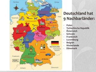 Deutschland hat
9 Nachbarländer:
- Polen
- Tschechische Republik
- Österreich
- Schweiz
- Frankreich
- Luxemburg
- Belgien
- Niederlande
- Dänemark
 