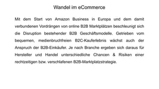 Mit dem Start von Amazon Business in Europa und dem damit
verbundenen Vordrängen von online B2B Marktplätzen beschleunigt sich
die Disruption bestehender B2B Geschäftsmodelle. Getrieben vom
bequemen, medienbruchfreien B2C-Kauferlebnis wächst auch der
Anspruch der B2B-Einkäufer. Je nach Branche ergeben sich daraus für
Hersteller und Handel unterschiedliche Chancen & Risiken einer
rechtzeitigen bzw. verschlafenen B2B-Marktplatzstrategie.
Wandel im eCommerce
 