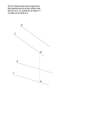 s'
r'
r
s
a'
a
EX 22. Dibuixa les dues projeccions
del quadrat que té el seu vèrtex més
baix en a-a’, un costat en la recta r-r’ i
un altre en la recta s-s’.
 