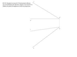 a '
a
r '
r
s '
s
EX 24. Donades les rectes R i S (horitzontal), dibuixa:
1La circumferència de radi 4cm, tangent a les rectes R i S.
2Indica els punts de tangència en totes les projeccions.
 