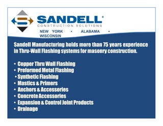 NEW YORK      •    ALABAMA   •
           WISCONSIN

Sandell Manufacturing holds more than 75 years experience
in Thru-Wall Flashing systems for masonry construction.

• Copper Thru Wall Flashing
• Preformed Metal Flashing
 • Synthetic Flashing
• Mastics & Primers
• Anchors & Accessories
• Concrete Accessories
• Expansion & Control Joint Products
• Drainage
 