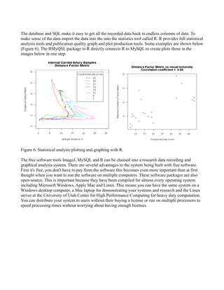 The database and SQL make it easy to get all the recorded data back in endless columns of data. To
make sense of the data import the data into the into the statistics tool called R. R provides full statistical
analysis tools and publication quality graph and plot production tools. Some examples are shown below
(Figure 6). The RMyQSL package to R directly connects R to MySQL to create plots those in the
images below in one step.




Figure 6. Statistical analysis plotting and graphing with R.

The free software tools ImageJ, MySQL and R can be chained into a research data recording and
graphical analysis system. There are several advantages to the system being built with free software.
First it's free, you don't have to pay from the software this becomes even more important than at first
thought when you want to run the software on multiple computers. These software packages are also
open-source. This is important because they have been compiled for almost every operating system
including Microsoft Windows, Apple Mac and Linux. This means you can have the same system on a
Windows desktop computer, a Mac laptop for demonstrating your systems and research and the Linux
server at the University of Utah Center for High Performance Computing for heavy duty computation.
You can distribute your system to users without their buying a license or run on multiple processors to
speed processing times without worrying about having enough licenses.
 