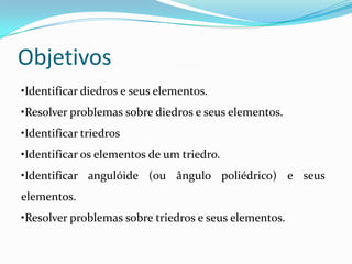 Objetivos
•Identificar diedros e seus elementos.
•Resolver problemas sobre diedros e seus elementos.
•Identificar triedros
•Identificar os elementos de um triedro.
•Identificar angulóide (ou ângulo poliédrico) e seus
elementos.
•Resolver problemas sobre triedros e seus elementos.
 