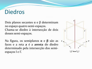 Diedros
Dois planos secantes α e β determinam
no espaço quatro semi-espaços.
Chama-se diedro à intersecção de dois
desses semi-espaços.

Na figura, os semiplanos α e β são as
faces e a reta a é a aresta do diedro
determinado pela intersecção dos semi-
espaços I e I’.
 