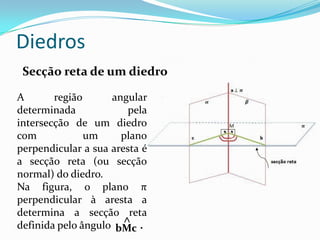 Diedros
 Secção reta de um diedro

A       região      angular
determinada             pela
intersecção de um diedro
com            um     plano
perpendicular a sua aresta é
a secção reta (ou secção
normal) do diedro.
Na figura, o plano π
perpendicular à aresta a
determina a secção reta
                       ^
definida pelo ângulo bMc .
 