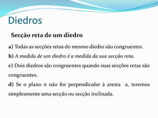 Diedros
 Secção reta de um diedro
a) Todas as secções retas do mesmo diedro são congruentes.
b) A medida de um diedro é a medida da sua secção reta.
c) Dois diedros são congruentes quando suas secções retas são
congruentes.
d) Se o plano π não for perpendicular à aresta a, teremos
simplesmente uma secção ou secção inclinada.
 