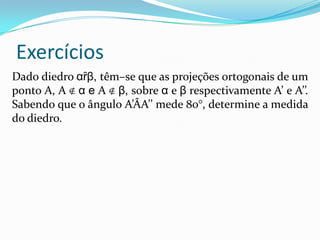Exercícios
Dado diedro αȓβ, têm–se que as projeções ortogonais de um
ponto A, A ∉ α e A ∉ β, sobre α e β respectivamente A’ e A’’.
Sabendo que o ângulo A’ÂA’’ mede 80°, determine a medida
do diedro.
 