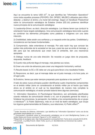 La importancia de la Comunicación Estratégica
Antonino Cambria
Documento de Opinión 42/2016 10
Aquí se encuentra la rama USD (I)41
, la que identifica las "Information Operations"
como todos aquellos procesos (PSYOPS, EW, OPSEC, MILDEC) utilizados para influir,
detectar, y destruir el ánimo y la moral del enemigo. Según el Handbook Predoctrinal
sobre la comunicación estratégica de Estados Unidos (EE.UU) podemos identificar
nueve principios de la comunicación estratégica:
1) Leadership-Driven, es decir, dirección estratégica. Los líderes tienen que conducir la
orientación hacia targets estratégicos. Una comunicación estratégica tiene éxito cuando
se combinan los elementos principales como palabras e imágenes con una clara
intención.
2) Credibilidad, debe existir una confianza y un respecto entre las partes. Credibilidad y
consistencia son las bases fundamentales.
3) Comprensión, debe entenderse el mensaje. Por esta razón hay que conocer las
partes más profundas de la sociedad en las que y para las que se emite el mensaje, y
ello para que las estructuras que crean todo el ambiente, den una resonancia
apropiada.
4) Diálogo: nunca de una sola dirección. Se necesita un juego claro de propuesta,
respuesta, feedback.
5) Cuanto más profundo llega el mensaje, más plantea sus raíces.
6) Crear una unión de esfuerzos para crear una integración horizontal y vertical.
7) Results-based, la SC o CE debe ser una guía para llevar a los resultados finales.
8) Responsive, es decir, que el mensaje debe ser el justo mensaje, a la hora justa, en
el lugar justo.
9) Evolutivo, tienes que estar siempre preparado para ajustarse a los cambios42
.
A lado de estos nueve principios pueden identificarse cuatro importantes componentes
en el ámbito militar (tomo en consideración el ámbito militar por el hecho que hasta
ahora es el ámbito en el cuál se ha desarrollado de manera más completa la
comunicación estratégica; el sector privado todavía tiene algunas carencias):
1) Information Operations; 2) Psychological Operations, son actividades planificadas
usando métodos de comunicación directo o no, con el propósito general de inducir y
fortalecer las emociones, la percepción, los hábitos y los comportamientos de un grupo
o individuos43
; 3) Public Diplomacy, más en un nivel de teatro estratégico, que ocupa
los órganos gubernamentales de Estados y sus relaciones; 4) Public affairs44
.
41
Under Secretary for Defense, Information, que identifica las "Information Operations" como una de las
actividades desarrolladas por sí mismo.
42
Commander's Handbook sobre la comunicación estratégica con el Joint Warfightening Center y el
United States joint forces command. Figura A.1 p.107 versión 3.0.
43
Disponible en la página web, http://www.psywarrior.com/psyhist.html. Fecha de la consulta 04.03.2016.
44
P.Cornish, J.Lyndley-French, Claire Yorke, op.cit. p.3. Sencillamente se mencionan las cuatros
componentes.
 