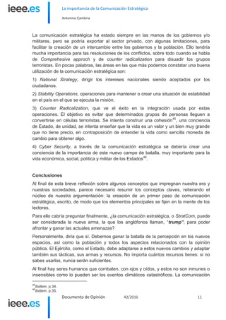 La importancia de la Comunicación Estratégica
Antonino Cambria
Documento de Opinión 42/2016 11
La comunicación estratégica ha estado siempre en las manos de los gobiernos y/o
militares, pero se podría exportar al sector privado, con algunas limitaciones, para
facilitar la creación de un intercambio entre los gobiernos y la población. Ello tendría
mucha importancia para las resoluciones de los conflictos, sobre todo cuando se habla
de Comprehesive approch y de counter radicalization para disuadir los grupos
terroristas. En pocas palabras, las áreas en las que más podemos constatar una buena
utilización de la comunicación estratégica son:
1) National Strategy, dirigir los intereses nacionales siendo aceptados por los
ciudadanos.
2) Stability Operations, operaciones para mantener o crear una situación de estabilidad
en el país en el que se ejecuta la misión.
3) Counter Radicalization, que ve el éxito en la integración usada por estas
operaciones. El objetivo es evitar que determinados grupos de personas lleguen a
convertirse en células terroristas. Se intenta construir una cohesión45
, una conciencia
de Estado, de unidad, se intenta enseñar que la vida es un valor y un bien muy grande
que no tiene precio, en contraposición de entender la vida como sencilla moneda de
cambio para obtener algo.
4) Cyber Security, a través de la comunicación estratégica se debería crear una
conciencia de la importancia de este nuevo campo de batalla, muy importante para la
vida económica, social, política y militar de los Estados46
.
Conclusiones
Al final de esta breve reflexión sobre algunos conceptos que impregnan nuestra era y
nuestras sociedades, parece necesario resumir los conceptos claves, reiterando el
núcleo de nuestra argumentación: la creación de un primer paso de comunicación
estratégica, escrito, de modo que los elementos principales se fijen en la mente de los
lectores.
Para ello cabría preguntar finalmente, ¿la comunicación estratégica, o StratCom, puede
ser considerada la nueva arma, la que los anglófonos llaman, “trump”, para poder
afrontar y ganar las actuales amenazas?
Personalmente, diría que sí. Debemos ganar la batalla de la percepción en los nuevos
espacios, así como la población y todos los aspectos relacionados con la opinión
pública. El Ejército, como el Estado, debe adaptarse a estos nuevos cambios y adaptar
también sus tácticas, sus armas y recursos. No importa cuántos recursos tienes: si no
sabes usarlos, nunca serán suficientes.
Al final hay seres humanos que combaten, con ojos y oídos, y estos no son inmunes o
insensibles como lo pueden ser los eventos climáticos catastróficos. La comunicación
45
Ibidem, p.34.
46
Ibidem, p.35.
 