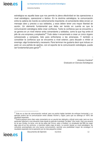 La importancia de la Comunicación Estratégica
Antonino Cambria
Documento de Opinión 42/2016 12
estratégica es aquella base que nos permite la plena efectividad en las operaciones a
nivel estratégico, operacional o táctico. En la doctrina estratégica, la comunicación
entre la cadena de mando es extremamente importante; el comandante debe enviar un
mensaje claro y preciso a sus soldados, y esos deben tener una mayor libertad de
acción. Un elemento fundamental que debe ser tenido en cuenta es que la
comunicación estratégica debe crear confianza. Tanto la confianza que se encuentra y
se genera en un nivel interior entre comandante y soldados, como la que hay entre el
jefe de una empresa y empleados47
.Todo debe ir encaminado a crear un único órgano
cohesionado y compacto, listo para enfrentarse a las amenazas. Y también a
consolidar la confianza que se encuentra a nivel exterior, para disuadir e inhibir al
enemigo: algo fundamental y necesario. Para terminar me gustaría decir que incluso un
peón en una partida de ajedrez, con el soporte de la comunicación estratégica, puede
ser fundamental para ganar48
.
i
Antonino Cambria*
Graduado en Ciencias Estratégicas
47
Este es un tipo de comunicación vertical, pero se podría hablar también de enfoque horizontal, y un
ejemplo podría ser la comunicación entre células Humint y Sigint, para que se obtenga el 100% del
resultado esperado.
48
Podría parecer poco claro este comentario en un asunto tan delicado y oficial como este, pero es muy
particular referirse a una situación trata desde la película inventada "la talpa" (the mole). Hay una escena
en la que Smiley, la reina, uno de los jefes del Circus, pide a Grallant, un empleado del MI6 de coger
algo para él en los archivos, y mientras habla coge el peón. La acción desde un nivel estratégico, de
comando acompañada con una buena comunicación, permite una posibilidad mayor de conseguir el
resultado esperado de la operación por la más pequeña unidad.
 