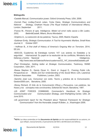 La importancia de la Comunicación Estratégica
Antonino Cambria
Documento de Opinión 42/2016 13
Bibliografía
-Castells Manuel, Communication power, Oxford University Press, USA, 2009.
-Cornish Paul, Lindley-French Julian, Yorke Claire, Strategic Communications and
National Strategy, Chatham House (The Royal Institute of International Affairs),
London, September 2011.
-Franco M., Polvere di spie, Intelligence. Misteri ed errori nella caccia a Bin Laden,
2002, Baldini&Castelli, Milano, Bruno Mondadori.
-Grijelmo A., La seducción de las palabras, Taurus, 2005, Madrid, España
-Goldman Emily, Strategic Communication: A Tool for Asymmetric Warfare, Small Wars
Journal, 6 October 2007.
- Hoffman B., A first draft of History of America's Ongoing War on Terrorism, 2014,
EE.UU.
-IEEE.ES, Cuadernos de Estrategia numero 147: Los actores no Estatales y la
seguridad Internacional: Su papel en la resolución de los conflictos, Ministerio de la
Defensa y Centro Nacional de Inteligencia.
http://www.ieee.es/Galerias/fichero/cuadernos/CE_147_ActoresNoEstatales.pdf
-Paul Christopher, Getting better at Strategic Communication, Testimony, RAND
Corporation, USA, 2011.
-Reese Stephen D., Gandy Oscar H., Grant Jr. August E., Framing Public Life,
Perspectives on Media and Our Understanding of the Social Word, LEA, Lawrence
Erlbaum Associates Publishers, London, 2003.
-Sanchis José Luis, Comunicar con éxito, Teoría y práctica de la Comunicación,
Gestion2000.com, Barcelona, 2005.
-Storey Richard, El Arte de la Comunicación Eficaz y Persuasiva, Las palabras, las
frases y los conceptos más convincentes, Editorial De Vecchi, Barcelona, 1997.
-US JOINT FORCES COMMAND, Commander's Handbook for Strategic
Communication and Communication Strategy, Joint Warfighting Center, USA, 24
June 2010.
-US government report for the President about "National Framework for Strategic
Communication" from the Honorable Joseph R.Biden, Jr., Washington 2009.
*NOTA: Las ideas contenidas en los Documentos de Opinión son de responsabilidad de sus autores, sin
que reflejen, necesariamente, el pensamiento del IEEE o del Ministerio de Defensa.
 